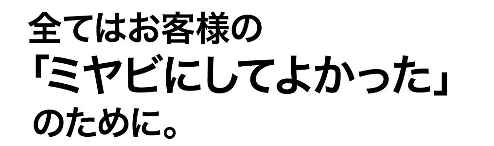 全てはお客様の“ミヤビにしてよかった”のために。