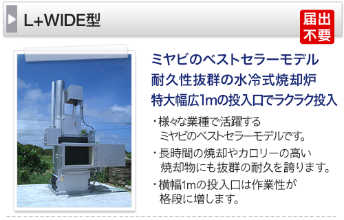 ミヤビのベストセラーモデル　耐久性抜群の水冷式焼却炉 特大幅広1mの投入口でラクラク投入 ・様々な業種で活躍するミヤビのベストセラーモデルです。 ・長時間の焼却やカロリーの高い焼却物にも抜群の耐久を誇ります。 ・横幅1mの投入口は作業性が格段に増します。